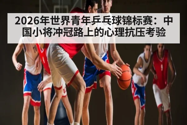 2026年世界青年乒乓球锦标赛：中国小将冲冠路上的心理抗压考验