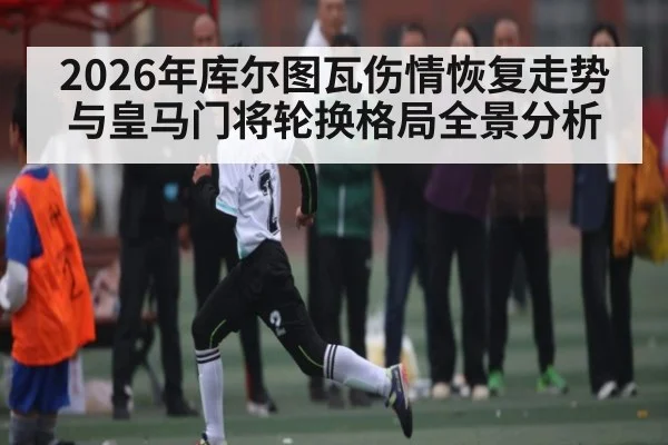 2026年库尔图瓦伤情恢复走势与皇马门将轮换格局全景分析
